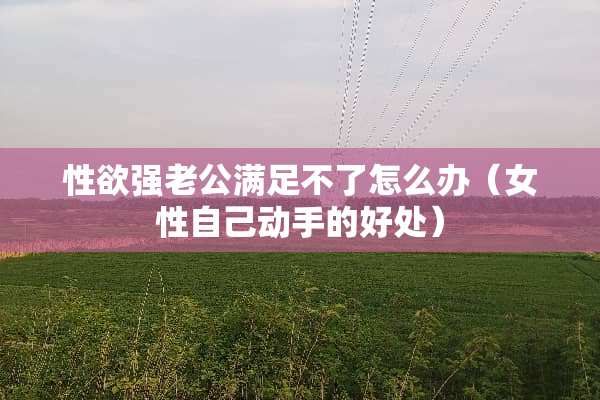 性欲强老公满足不了怎么办（女性自己动手的好处）