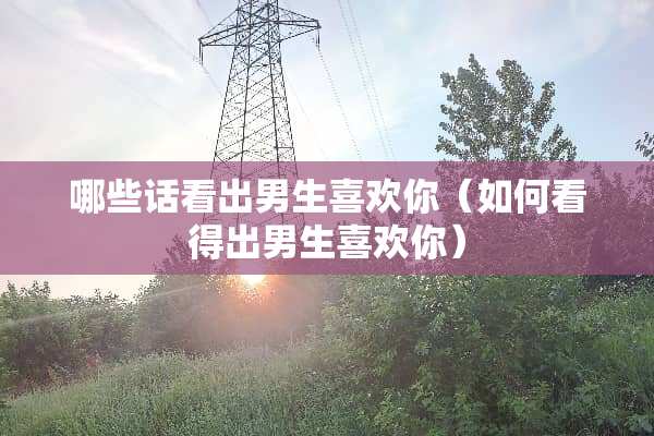 哪些话看出男生喜欢你（如何看得出男生喜欢你）