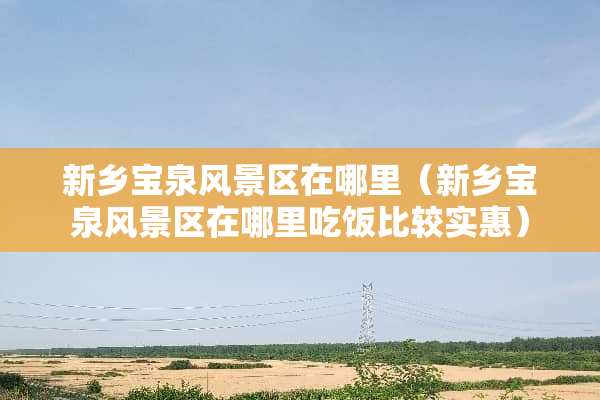 新乡宝泉风景区在哪里（新乡宝泉风景区在哪里吃饭比较实惠）