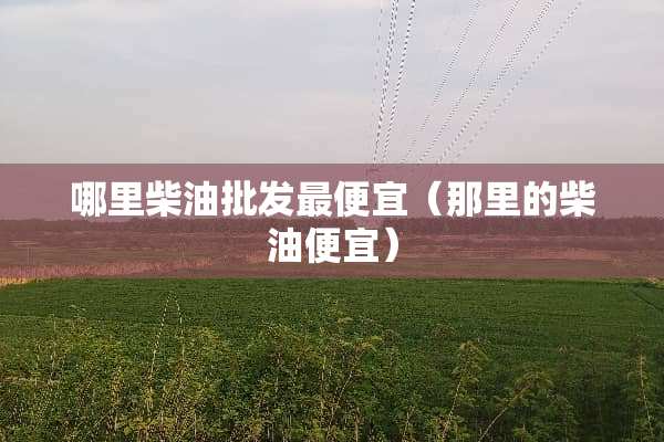 哪里柴油批发最便宜（那里的柴油便宜）
