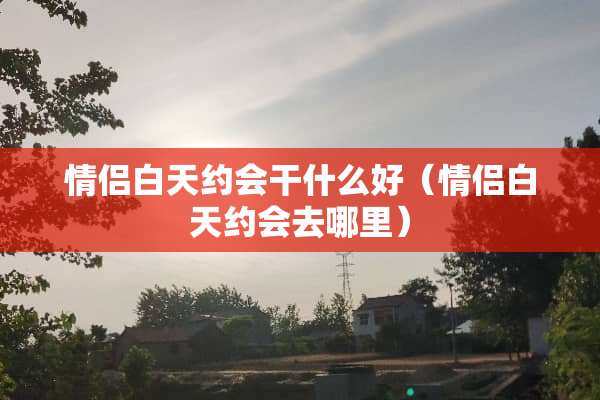 情侣白天约会干什么好（情侣白天约会去哪里）