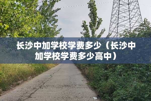 长沙中加学校学费多少（长沙中加学校学费多少高中）
