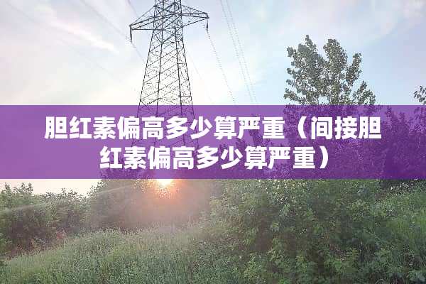 胆红素偏高多少算严重（间接胆红素偏高多少算严重）