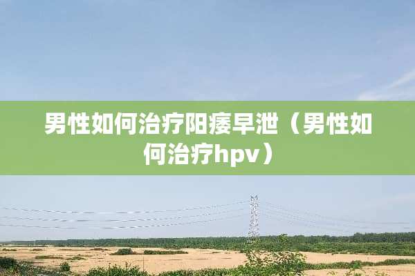 男性如何治疗****（男性如何治疗hpv）