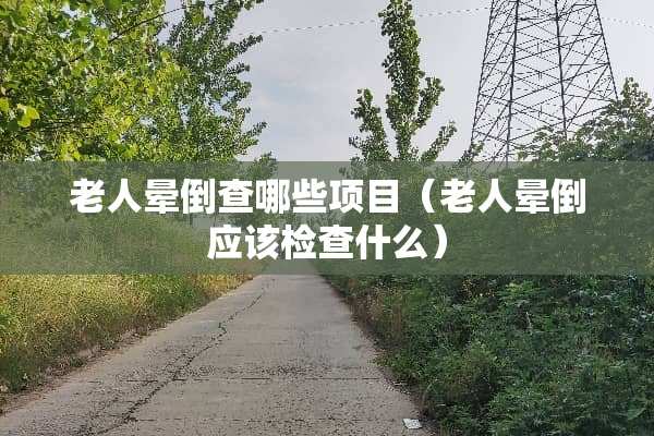 老人晕倒查哪些项目（老人晕倒应该检查什么）