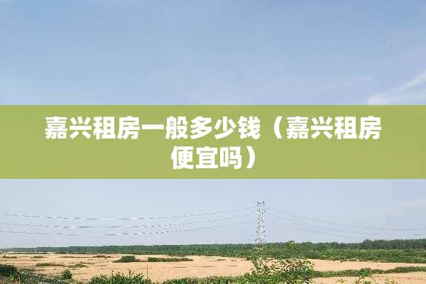 嘉兴租房一般多少钱（嘉兴租房便宜吗）