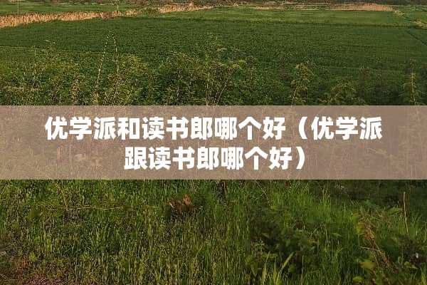 优学派和读书郎哪个好（优学派跟读书郎哪个好）