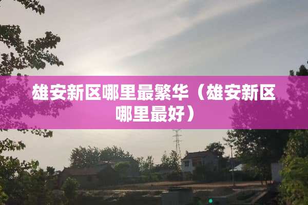 雄安新区哪里最繁华（雄安新区哪里最好）