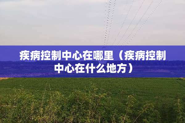 疾病控制中心在哪里（疾病控制中心在什么地方）