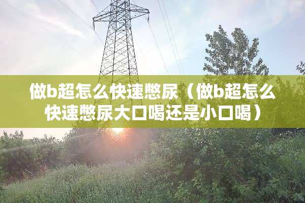 做b超怎么快速憋尿（做b超怎么快速憋尿大口喝还是小口喝）