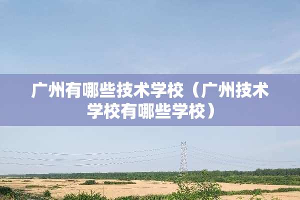 广州有哪些技术学校（广州技术学校有哪些学校）