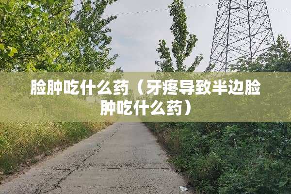 脸肿吃什么药（牙疼导致半边脸肿吃什么药）