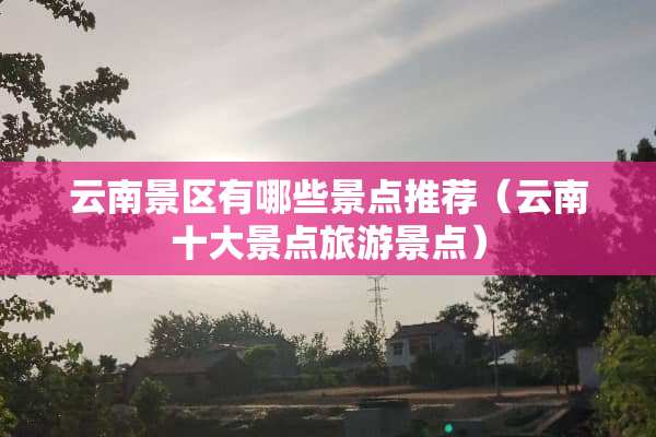 云南景区有哪些景点推荐（云南十大景点旅游景点）