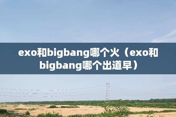 exo和bigbang哪个火（exo和bigbang哪个出道早）