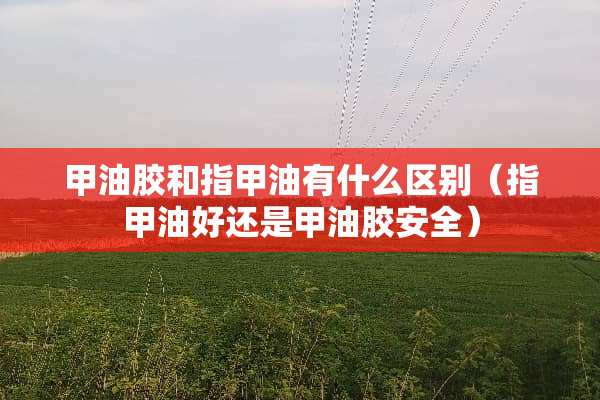 甲油胶和指甲油有什么区别（指甲油好还是甲油胶安全）