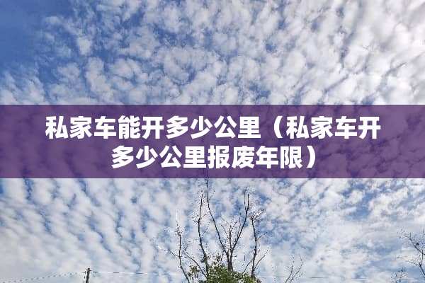 私家车能开多少公里（私家车开多少公里报废年限）