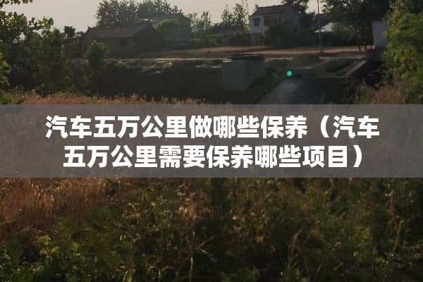 汽车五万公里做哪些保养（汽车五万公里需要保养哪些项目）
