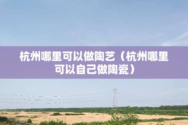 杭州哪里可以做陶艺（杭州哪里可以自己做陶瓷）