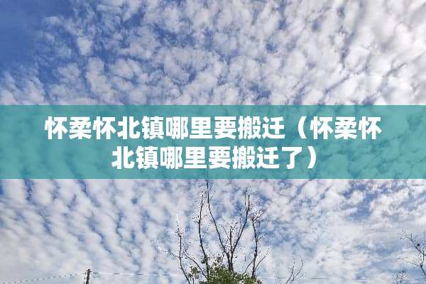 怀柔怀北镇哪里要搬迁（怀柔怀北镇哪里要搬迁了）