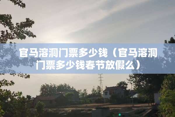 官马溶洞门票多少钱（官马溶洞门票多少钱春节放假么）
