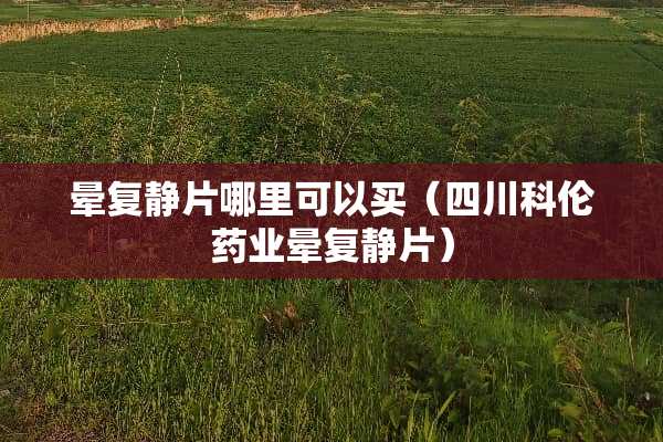 晕复静片哪里可以买（四川科伦药业晕复静片）