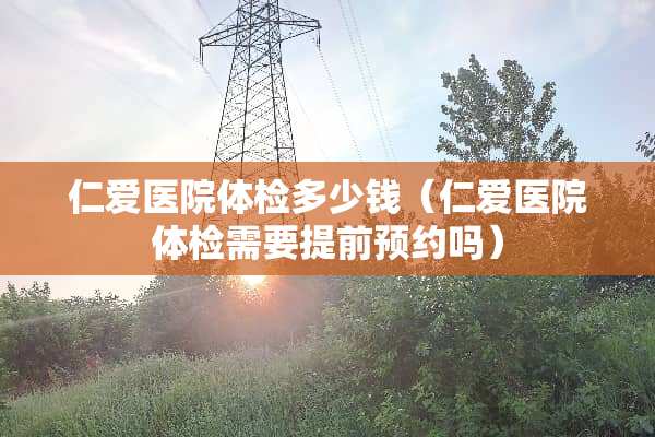 仁爱医院体检多少钱（仁爱医院体检需要提前预约吗）