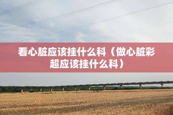 看心脏应该挂什么科（做心脏彩超应该挂什么科）