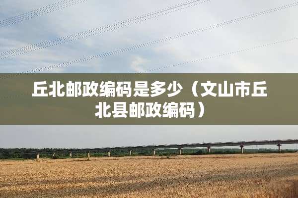 丘北邮政编码是多少（文山市丘北县邮政编码）