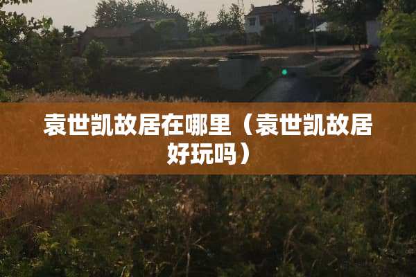 袁世凯故居在哪里（袁世凯故居好玩吗）