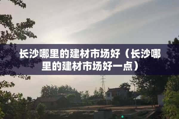 长沙哪里的建材市场好（长沙哪里的建材市场好一点）