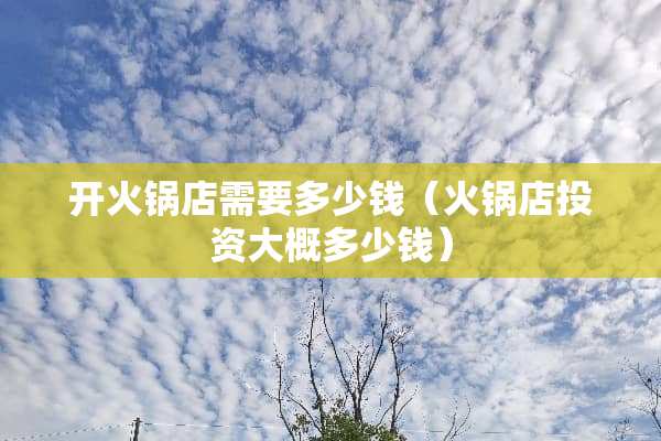 开火锅店需要多少钱（火锅店投资大概多少钱）