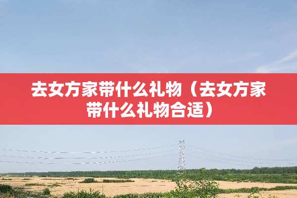 去女方家带什么礼物（去女方家带什么礼物合适）