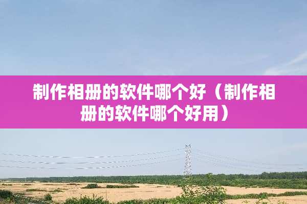 制作相册的软件哪个好（制作相册的软件哪个好用）