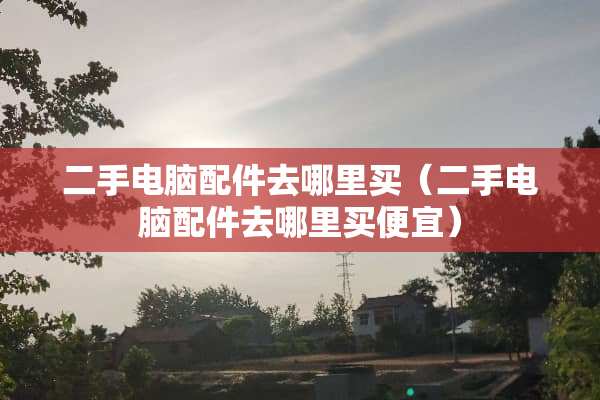 二手电脑配件去哪里买（二手电脑配件去哪里买便宜）