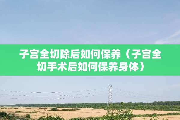 子宫全切除后如何保养（子宫全切手术后如何保养身体）