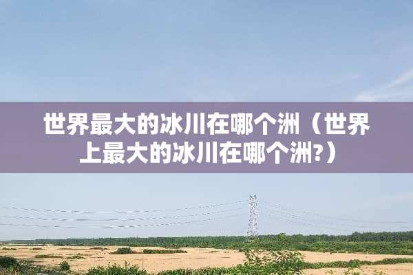 世界最大的冰川在哪个洲（世界上最大的冰川在哪个洲?）