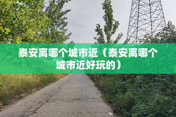 泰安离哪个城市近（泰安离哪个城市近好玩的）