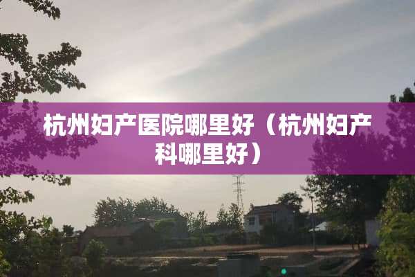杭州妇产医院哪里好（杭州妇产科哪里好）