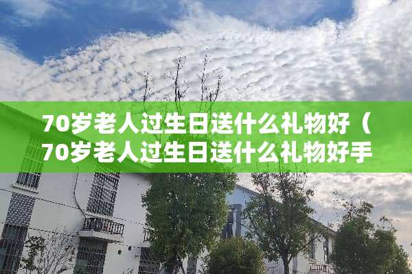 70岁老人过生日送什么礼物好（70岁老人过生日送什么礼物好手工）