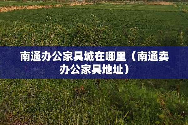 南通办公家具城在哪里（南通卖办公家具地址）