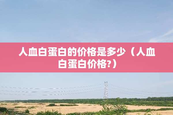 人血白蛋白的价格是多少（人血白蛋白价格?）