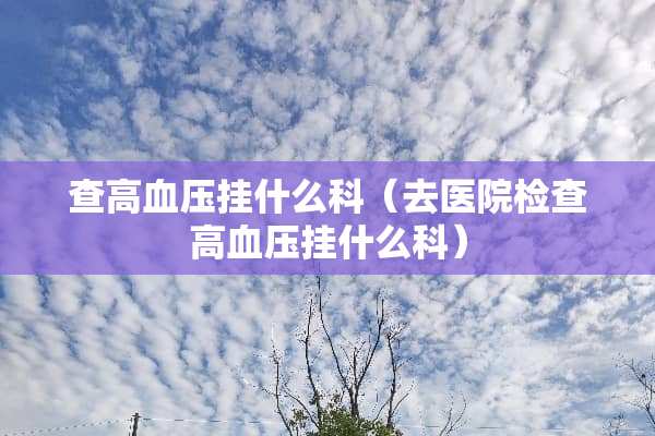 查高血压挂什么科（去医院检查高血压挂什么科）