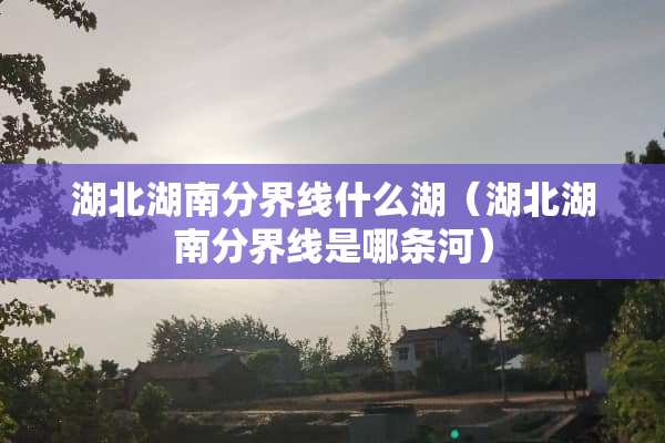 湖北湖南分界线什么湖（湖北湖南分界线是哪条河）