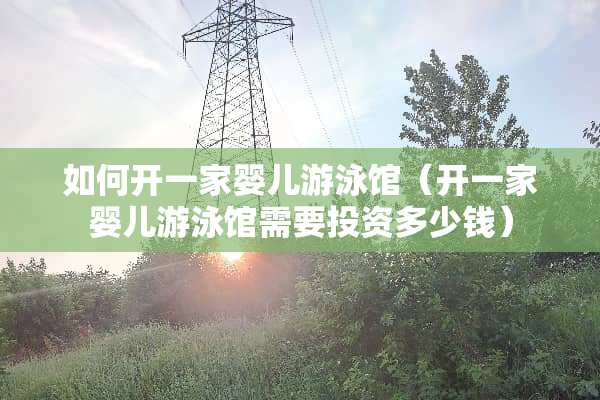如何开一家婴儿游泳馆（开一家婴儿游泳馆需要投资多少钱）