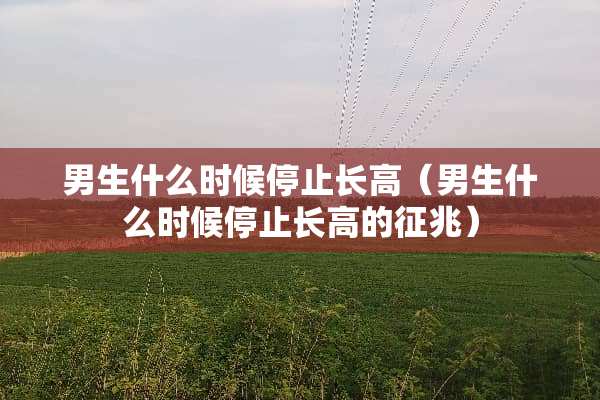 男生什么时候停止长高（男生什么时候停止长高的征兆）