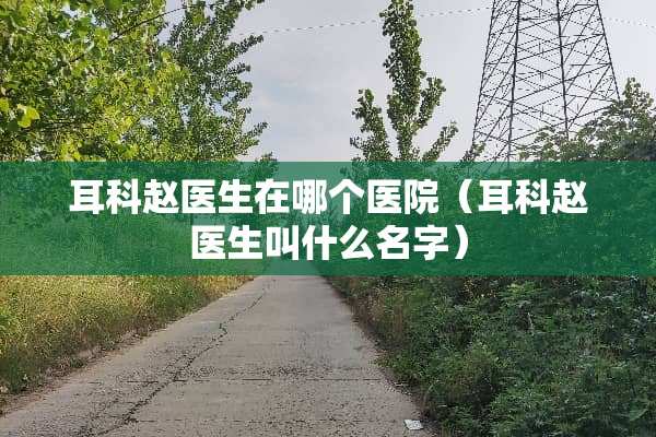 耳科赵医生在哪个医院（耳科赵医生叫什么名字）