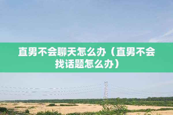 直男不会聊天怎么办（直男不会找话题怎么办）