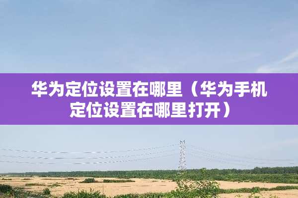 华为定位设置在哪里（华为手***设置在哪里打开）