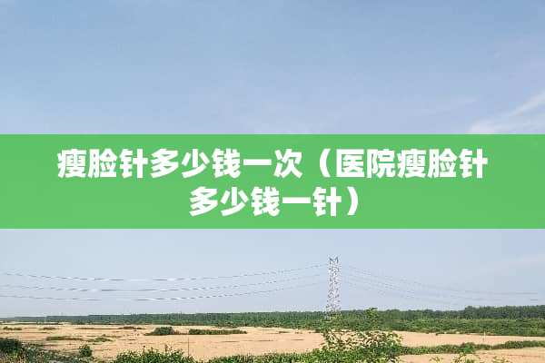 瘦脸针多少钱一次（医院瘦脸针多少钱一针）