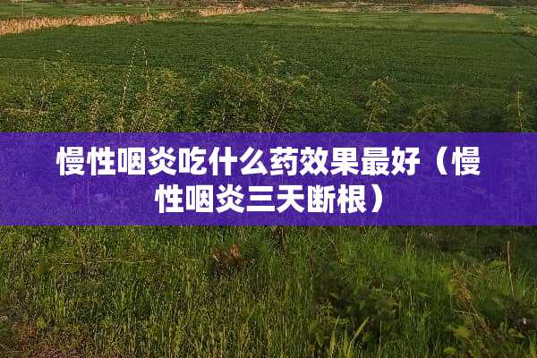 慢性咽炎吃什么药效果最好（慢性咽炎三天断根）